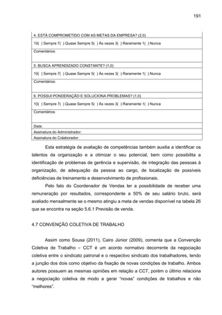 191

4. ESTÁ COMPROMETIDO COM AS METAS DA EMPRESA? (2,0)
10( ) Sempre 7( ) Quase Sempre 5( ) Às vezes 3( ) Raramente 1( ) Nunca
Comentários:

5. BUSCA APRENDIZADO CONSTANTE? (1,0)
10( ) Sempre 7( ) Quase Sempre 5( ) Às vezes 3( ) Raramente 1( ) Nunca
Comentários:

6. POSSUI PONDERAÇÃO E SOLUCIONA PROBLEMAS? (1,0)
10( ) Sempre 7( ) Quase Sempre 5( ) Às vezes 3( ) Raramente 1( ) Nunca
Comentários:

Data:
Assinatura do Administrador:
Assinatura do Colaborador:

Esta estratégia de avaliação de competências também auxilia a identificar os
talentos da organização e a otimizar o seu potencial, bem como possibilita a
identificação de problemas de gerência e supervisão, de integração das pessoas à
organização, de adequação da pessoa ao cargo, de localização de possíveis
deficiências de treinamento e desenvolvimento de profissionais.
Pelo fato do Coordenador de Vendas ter a possibilidade de receber uma
remuneração por resultados, correspondente a 50% de seu salário bruto, será
avaliado mensalmente se o mesmo atingiu a meta de vendas disponível na tabela 26
que se encontra na seção 5.6.1 Previsão de venda.

4.7 CONVENÇÃO COLETIVA DE TRABALHO

Assim como Sousa (2011), Cairo Júnior (2009), comenta que a Convenção
Coletiva de Trabalho – CCT é um acordo normativo decorrente da negociação
coletiva entre o sindicato patronal e o respectivo sindicato dos trabalhadores, tendo
a junção dos dois como objetivo da fixação de novas condições de trabalho. Ambos
autores possuem as mesmas opiniões em relação a CCT, porém o último relaciona
a negociaç o coleti a de modo a gerar “no as” condições de tra alhos e n o
“melhores”.

 