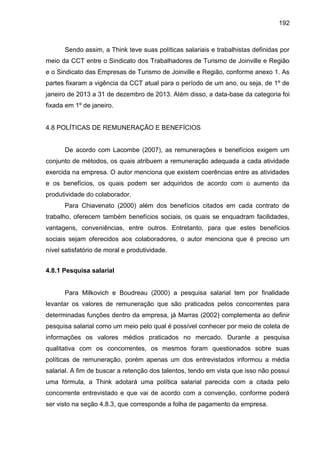 192

Sendo assim, a Think teve suas políticas salariais e trabalhistas definidas por
meio da CCT entre o Sindicato dos Trabalhadores de Turismo de Joinville e Região
e o Sindicato das Empresas de Turismo de Joinville e Região, conforme anexo 1. As
partes fixaram a vigência da CCT atual para o período de um ano, ou seja, de 1º de
janeiro de 2013 a 31 de dezembro de 2013. Além disso, a data-base da categoria foi
fixada em 1º de janeiro.

4.8 POLÍTICAS DE REMUNERAÇÃO E BENEFÍCIOS

De acordo com Lacombe (2007), as remunerações e benefícios exigem um
conjunto de métodos, os quais atribuem a remuneração adequada a cada atividade
exercida na empresa. O autor menciona que existem coerências entre as atividades
e os benefícios, os quais podem ser adquiridos de acordo com o aumento da
produtividade do colaborador.
Para Chiavenato (2000) além dos benefícios citados em cada contrato de
trabalho, oferecem também benefícios sociais, os quais se enquadram facilidades,
vantagens, conveniências, entre outros. Entretanto, para que estes benefícios
sociais sejam oferecidos aos colaboradores, o autor menciona que é preciso um
nível satisfatório de moral e produtividade.
4.8.1 Pesquisa salarial

Para Milkovich e Boudreau (2000) a pesquisa salarial tem por finalidade
levantar os valores de remuneração que são praticados pelos concorrentes para
determinadas funções dentro da empresa, já Marras (2002) complementa ao definir
pesquisa salarial como um meio pelo qual é possível conhecer por meio de coleta de
informações os valores médios praticados no mercado. Durante a pesquisa
qualitativa com os concorrentes, os mesmos foram questionados sobre suas
políticas de remuneração, porém apenas um dos entrevistados informou a média
salarial. A fim de buscar a retenção dos talentos, tendo em vista que isso não possui
uma fórmula, a Think adotará uma política salarial parecida com a citada pelo
concorrente entrevistado e que vai de acordo com a convenção, conforme poderá
ser visto na seção 4.8.3, que corresponde a folha de pagamento da empresa.

 