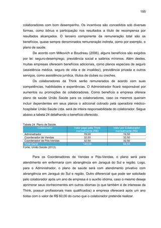 195

colaboradores com bom desempenho. Os incentivos são concedidos sob diversas
formas, como bônus e participação nos resultados a título de recompensa por
resultados alcançados. O terceiro componente da remuneração total são os
benefícios, quase sempre denominados remuneração indireta, como por exemplo, o
plano de saúde.
De acordo com Milkovich e Boudreau (2006), alguns benefícios são exigidos
por lei: seguro-desemprego, previdência social e salários mínimos. Além destes,
muitas empresas oferecem benefícios adicionais, como planos especiais de seguro
(assistência médica, seguro de vida e de invalidez), previdência privada e outros
serviços, como assistência jurídica, títulos de clubes ou creches.
Os colaboradores da Think serão remunerados de acordo com suas
competências, habilidades e experiências. O Administrador ficará responsável por
aumentos ou promoções de colaboradores. Como benefício a empresa oferece
plano de saúde União Saúde para os colaboradores, caso os mesmos queiram
incluir dependentes em seus planos o adicional cobrado pela operadora médicohospitalar União Saúde Ltda. será de inteira responsabilidade do colaborador. Segue
abaixo a tabela 24 detalhando o benefício oferecido.
Tabela 24: Plano de Saúde.
Colaborador
Administrador
Coordenador de Vendas
Coordenador de Pós-Vendas
Total Geral
Fonte: União Saúde (2013).

Valor pago pela Think
mensalmente (R$)
78,00
32,50
32,50
143,00

Valor por Colaborador
mensalmente (R$)
19,50
32,50
32,50
84,50

Para os Coordenadores de Vendas e Pós-Vendas, o plano será para
atendimento em enfermaria com abrangência em Jaraguá do Sul e região. Logo,
para o Administrador, o plano de saúde será com atendimento privativo com
abrangência em Jaraguá do Sul e região. Outro diferencial que pode ser solicitado
pelo colaborador após um ano de empresa é o auxílio idioma, caso o mesmo deseje
aprimorar seus conhecimentos em outros idiomas (o que também é de interesse da
Think, possuir profissionais mais qualificados) a empresa oferecerá após um ano
bolsa com o valor de R$ 60,00 do curso que o colaborador pretende realizar.

 