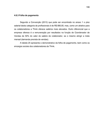 196

4.8.3 Folha de pagamento

Segundo a Convenção (2013) que pode ser encontrada no anexo 1 o piso
salarial desta categoria de profissionais é de R$ 880,00, mas, como um atrativo para
os colaboradores a Think oferece salários mais elevados. Outro diferencial que a
empresa oferece é a remuneração por resultados na função de Coordenador de
Vendas de 50% do valor do salário do colaborador, se o mesmo atingir a meta
mensal (demanda prevista de vendas).
A tabela 25 apresenta o demonstrativo da folha de pagamento, bem como os
encargos sociais dos colaboradores da Think.

 