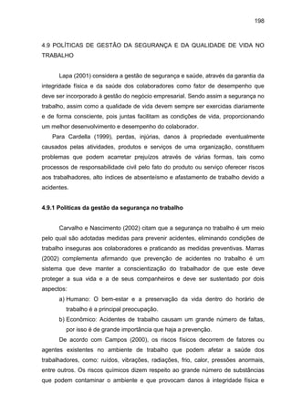 198

4.9 POLÍTICAS DE GESTÃO DA SEGURANÇA E DA QUALIDADE DE VIDA NO
TRABALHO

Lapa (2001) considera a gestão de segurança e saúde, através da garantia da
integridade física e da saúde dos colaboradores como fator de desempenho que
deve ser incorporado à gestão do negócio empresarial. Sendo assim a segurança no
trabalho, assim como a qualidade de vida devem sempre ser exercidas diariamente
e de forma consciente, pois juntas facilitam as condições de vida, proporcionando
um melhor desenvolvimento e desempenho do colaborador.
Para Cardella (1999), perdas, injúrias, danos à propriedade eventualmente
causados pelas atividades, produtos e serviços de uma organização, constituem
problemas que podem acarretar prejuízos através de várias formas, tais como
processos de responsabilidade civil pelo fato do produto ou serviço oferecer riscos
aos trabalhadores, alto índices de absenteísmo e afastamento de trabalho devido a
acidentes.

4.9.1 Políticas da gestão da segurança no trabalho

Carvalho e Nascimento (2002) citam que a segurança no trabalho é um meio
pelo qual são adotadas medidas para prevenir acidentes, eliminando condições de
trabalho inseguras aos colaboradores e praticando as medidas preventivas. Marras
(2002) complementa afirmando que prevenção de acidentes no trabalho é um
sistema que deve manter a conscientização do trabalhador de que este deve
proteger a sua vida e a de seus companheiros e deve ser sustentado por dois
aspectos:
a) Humano: O bem-estar e a preservação da vida dentro do horário de
trabalho é a principal preocupação.
b) Econômico: Acidentes de trabalho causam um grande número de faltas,
por isso é de grande importância que haja a prevenção.
De acordo com Campos (2000), os riscos físicos decorrem de fatores ou
agentes existentes no ambiente de trabalho que podem afetar a saúde dos
trabalhadores, como: ruídos, vibrações, radiações, frio, calor, pressões anormais,
entre outros. Os riscos químicos dizem respeito ao grande número de substâncias
que podem contaminar o ambiente e que provocam danos à integridade física e

 