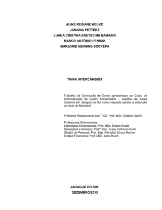 2

ALINE REGIANE HEUKO
JANAINA PETTERS
LUANA CRISTINA KNETSCHKI DAMASIO
MARCO ANTÔNIO PENSAK
MARJORIE HENNING SOCREPA

THINK INTERCÂMBIOS

Trabalho de Conclusão de Curso apresentado ao Curso de
Administração do Centro Universitário – Católica de Santa
Catarina em Jaraguá do Sul como requisito parcial à obtenção
de título de Bacharel.

Professor Responsável pelo TCC: Prof. MSc. Gelásio Carlini
Professores Orientadores:
Estratégias Empresariais: Prof. MSc. Edson Ewald
Operações e Serviços: Profª. Esp. Suely Verbinen Bush
Gestão de Pessoas: Prof. Esp. Reinaldo Souza Ramos
Análise Financeira: Prof. MSc. Ilário Bruch

JARAGUÁ DO SUL
DEZEMBRO/2013

 