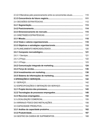 20

2.3.2.5 Manobras pelo posicionamento entre os concorrentes atuais....................

110

2.3.3 Concorrência do futuro negócio................................................................

111

2.4 DECISÕES ESTRATÉGICAS..........................................................................

112

2.4.1 Segmentação................................................................................................

113

2.4.2 Posicionamento...........................................................................................

114

2.4.3 Dimensionamento do mercado...................................................................

115

2.5 DIRETRIZES ESTRATÉGICAS........................................................................

117

2.5.1 Missão...........................................................................................................

118

2.5.2 Visão e valores organizacionais................................................................

118

2.5.3 Objetivos e estratégias organizacionais...................................................

119

2.6 PLANEJAMENTO MERCADOLÓGICO............................................................

120

2.6.1 Composto mercadológico...........................................................................

121

2.6.1.1 Serviços......................................................................................................

121

2.6.1.2 Preço...........................................................................................................

122

2.6.1.3 Praça...........................................................................................................

123

2.6.2 Comunicação integrada de marketing.......................................................

124

2.6.3 Força de vendas...........................................................................................

136

2.6.4 Investimentos em marketing......................................................................

138

2.6.5 Sistema de informações de marketing......................................................

141

3 OPERAÇÕES E SERVIÇOS...............................................................................

142

3.1 SERVIÇO..........................................................................................................

142

3.2 ESPECIFICAÇÕES E OBTENÇÃO DO SERVIÇO..........................................

144

3.2.1 Projeto técnico dos processos...................................................................

145

3.2.2 Tecnologias de processos empregados...................................................

149

3.2.3 Recursos empregados................................................................................

152

3.3 LOCALIZAÇÃO COMERCIAL...........................................................................

155

3.4 ARRANJO FÍSICO DAS INSTALAÇÕES.........................................................

158

3.5 CAPACIDADE PRODUTIVA.............................................................................

162

3.5.1 Análise da capacidade produtiva...............................................................

162

3.5.2 Produtividade...............................................................................................

167

3.6 GESTÃO DA CADEIA DE SUPRIMENTOS.....................................................

168

 