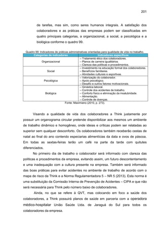 201

de tarefas, mas sim, como seres humanos integrais. A satisfação dos
colaboradores e as práticas das empresas podem ser classificadas em
quatro principais categorias, a organizacional, a social, a psicológica e a
biológica conforme o quadro 99.
Quadro 99: Indicadores de práticas administrativas orientadas para qualidade de vida no trabalho.
Categorias de indicadores
Indicadores específicos
– Tratamento ético dos colaboradores.
Organizacional
– Planos de carreira igualitários.
– Clareza das políticas e procedimentos.
– Investimento na educação formal dos colaboradores.
Social
– Benefícios familiares.
– Atividades culturais e esportivas.
– Valorização do colaborador.
Psicológica
– Apoio psicológico.
– Desafio e outros fatores motivacionais.
– Ginástica laboral.
– Controle dos acidentes de trabalho.
Biológica
– Conforto físico e eliminação da insalubridade.
– Alimentação.
– Controle de doenças.
Fonte: Maximiano (2010, p. 273).

Visando a qualidade de vida dos colaboradores a Think justamente por
possuir um organograma circular pretende disponibilizar aos mesmos um ambiente
de trabalho dinâmico e homogêneo, onde ideias e críticas podem ser relatadas ao
superior sem qualquer desconforto. Os colaboradores também receberão cestas de
natal ao final do ano contendo especiarias alimentícias da data e ovos de páscoa.
Em todas as sextas-feiras terão um café na parte da tarde com quitutes
diferenciados.
No primeiro dia de trabalho o colaborador será informado com clareza das
políticas e procedimentos da empresa, evitando assim, um futuro descontentamento
e uma inadequação com a cultura presente na empresa. Também será informado
das boas práticas para evitar acidentes no ambiente de trabalho de acordo com o
mapa de risco da Think e a Norma Regulamentadora 5 – NR 5 (2013). Esta norma é
uma substituição da Comissão Interna de Prevenção de Acidentes – CIPA e que não
será necessária para Think pelo número baixo de colaboradores.
Ainda, no que se refere à QVT, mas colocando em foco a saúde dos
colaboradores, a Think possuirá planos de saúde em parceria com a operadora

médico-hospitalar União Saúde Ltda. de Jaraguá do Sul para todos os
colaboradores da empresa.

 
