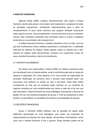 203

5 ANÁLISE FINANCEIRA

Segundo Braga (2008), qualquer empreendimento está sujeito à função
financeira, devido esta possuir uma função muito importante no progresso de todas
as atividades operacionais, contribuindo expressivamente para o êxito do
empreendimento. O autor ainda menciona que qualquer atividade empresarial
requer alguns recursos, mas principalmente o recurso financeiro já que as empresas
buscam obter resultados suficientes para contrafazer todos os custos e despesas
envolvidos em sua atividade, além de gerar lucro.
A análise financeira envolverá o contexto econômico como um todo, uma vez
que terá investimentos iniciais, realizará orçamentos e o principal foco: a viabilidade
financeira de abertura do negócio. Neste capítulo, todos os cálculos pré e pósabertura do negócio serão demonstrados, contando com orçamentos, fluxos de
caixa, decisões financeiras e retorno do investimento.

5.1 CONTEXTO ECONÔMICO

De acordo com Vasconcellos e Garcia (2008) um sistema econômico pode
ser conceituado como a maneira política, social e econômica pela qual um grupo de
pessoas é organizado. Em outras palavras é um meio privado de organização da
produção, distribuição, de consumo, bens e serviços cujas pessoas fazem uso
procurando uma melhoria no padrão de vida e bem-estar. Assaf Neto (2002)
complementa ao citar que as empresas estão inseridas em um ambiente de
negócios cercados por uma competitividade que cresce a cada dia e faz com que
seja necessário o desenvolvimento de novas estratégias empresariais e técnicas de
gestão. Por ser uma empresa prestadora de serviço, a Think se enquadrará no setor
terciário, no qual definem as atividades de comércio e de prestações de serviços.

5.2 DECISÕES FINANCEIRAS

Souza e Clemente (2008) enfatizam que as decisões de capital estão
totalmente relacionadas ao nível estratégico, pois atuam nas mudanças de
relacionamento da empresa com seus clientes, concorrentes e fornecedores, assim
como com o sistema financeiro e com o governo. Essas decisões podem ser de

 
