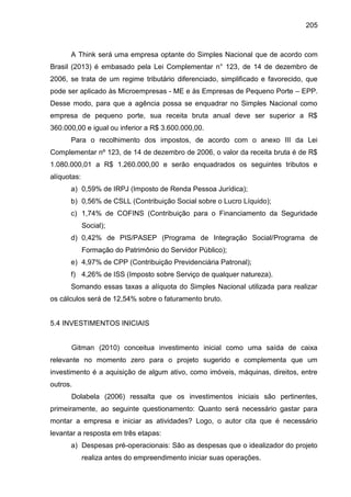 205

A Think será uma empresa optante do Simples Nacional que de acordo com
Brasil (2013) é embasado pela Lei Complementar n° 123, de 14 de dezembro de
2006, se trata de um regime tributário diferenciado, simplificado e favorecido, que
pode ser aplicado às Microempresas - ME e às Empresas de Pequeno Porte – EPP.
Desse modo, para que a agência possa se enquadrar no Simples Nacional como
empresa de pequeno porte, sua receita bruta anual deve ser superior a R$
360.000,00 e igual ou inferior a R$ 3.600.000,00.
Para o recolhimento dos impostos, de acordo com o anexo III da Lei
Complementar nº 123, de 14 de dezembro de 2006, o valor da receita bruta é de R$
1.080.000,01 a R$ 1.260.000,00 e serão enquadrados os seguintes tributos e
alíquotas:
a) 0,59% de IRPJ (Imposto de Renda Pessoa Jurídica);
b) 0,56% de CSLL (Contribuição Social sobre o Lucro Líquido);
c) 1,74% de COFINS (Contribuição para o Financiamento da Seguridade
Social);
d) 0,42% de PIS/PASEP (Programa de Integração Social/Programa de
Formação do Patrimônio do Servidor Público);
e) 4,97% de CPP (Contribuição Previdenciária Patronal);
f) 4,26% de ISS (Imposto sobre Serviço de qualquer natureza).
Somando essas taxas a alíquota do Simples Nacional utilizada para realizar
os cálculos será de 12,54% sobre o faturamento bruto.

5.4 INVESTIMENTOS INICIAIS

Gitman (2010) conceitua investimento inicial como uma saída de caixa
relevante no momento zero para o projeto sugerido e complementa que um
investimento é a aquisição de algum ativo, como imóveis, máquinas, direitos, entre
outros.
Dolabela (2006) ressalta que os investimentos iniciais são pertinentes,
primeiramente, ao seguinte questionamento: Quanto será necessário gastar para
montar a empresa e iniciar as atividades? Logo, o autor cita que é necessário
levantar a resposta em três etapas:
a) Despesas pré-operacionais: São as despesas que o idealizador do projeto
realiza antes do empreendimento iniciar suas operações.

 