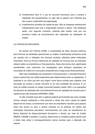 206

b) Investimentos fixos: É o uso de recursos financeiros para a compra e
instalação dos equipamentos, ou seja, são os gastos com materiais que
irão compor o patrimônio da organização.
c) Investimentos primários de capital de giro: São as despesas operacionais
indispensáveis para que a organização comece a operar. Tais despesas
serão, num segundo momento, cobertas pela receita, mas que nos
primeiros meses de funcionamento são originadas do idealizador do
projeto.

5.5 FONTES DE RECURSOS

De acordo com Wernke (2008), a necessidade de obter recursos externos
para financiar as atividades operacionais ou realizar investimentos produtivos pode
ser suprida com a utilização dos diversos produtos utilizados pelas instituições
financeiras. Entre as formas tradicionais de captação de recursos que as empresas
utilizam estão os empréstimos e financiamentos. Estes dois termos tem significados
semelhantes, mas costumam ser empregados para distinguir operações de
concessão de crédito em curto prazo (empréstimos) e longo prazo (financiamentos).
Além das modalidades de empréstimo e financiamentos, o mercado financeiro
possui outras linhas de crédito específicas para determinados bens ou segmentos. A
duplicata é um título que tem sua origem numa fatura emitida para registrar uma
transação de compra e venda mercantil ou de uma prestação de serviços. É um
título de crédito previsto no código comercial brasileiro desde 1850, e as operações
de desconto de duplicatas são uma tradicional forma de captação de recursos para o
capital de giro das empresas (WERNKE, 2008).
O valor investido para abrir a agência poderá ser levantado das mais variadas
formas, sempre analisando a mais possível e viável, tais como: aporte de capital
disponível de sócios; Levantamento por meio de empréstimo bancário para pessoa
física dos sócios ou para a própria empresa se as políticas de crédito das
instituições financeiras permitirem; financiamentos por meio de empréstimos do
Banco Nacional de Desenvolvimento Econômico e Social, por meio do Cartão
BNDES, FINAME e também o Leasing. Desta forma o investidor poderá decidir qual
a fonte mais viável e consequentemente menos onerosa para a obtenção dos
valores.

 