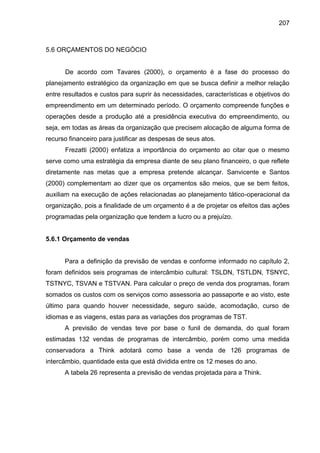 207

5.6 ORÇAMENTOS DO NEGÓCIO

De acordo com Tavares (2000), o orçamento é a fase do processo do
planejamento estratégico da organização em que se busca definir a melhor relação
entre resultados e custos para suprir às necessidades, características e objetivos do
empreendimento em um determinado período. O orçamento compreende funções e
operações desde a produção até a presidência executiva do empreendimento, ou
seja, em todas as áreas da organização que precisem alocação de alguma forma de
recurso financeiro para justificar as despesas de seus atos.
Frezatti (2000) enfatiza a importância do orçamento ao citar que o mesmo
serve como uma estratégia da empresa diante de seu plano financeiro, o que reflete
diretamente nas metas que a empresa pretende alcançar. Sanvicente e Santos
(2000) complementam ao dizer que os orçamentos são meios, que se bem feitos,
auxiliam na execução de ações relacionadas ao planejamento tático-operacional da
organização, pois a finalidade de um orçamento é a de projetar os efeitos das ações
programadas pela organização que tendem a lucro ou a prejuízo.

5.6.1 Orçamento de vendas

Para a definição da previsão de vendas e conforme informado no capítulo 2,
foram definidos seis programas de intercâmbio cultural: TSLDN, TSTLDN, TSNYC,
TSTNYC, TSVAN e TSTVAN. Para calcular o preço de venda dos programas, foram
somados os custos com os serviços como assessoria ao passaporte e ao visto, este
último para quando houver necessidade, seguro saúde, acomodação, curso de
idiomas e as viagens, estas para as variações dos programas de TST.
A previsão de vendas teve por base o funil de demanda, do qual foram
estimadas 132 vendas de programas de intercâmbio, porém como uma medida
conservadora a Think adotará como base a venda de 126 programas de
intercâmbio, quantidade esta que está dividida entre os 12 meses do ano.
A tabela 26 representa a previsão de vendas projetada para a Think.

 