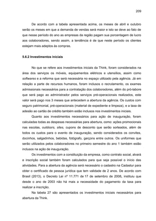 209

De acordo com a tabela apresentada acima, os meses de abril e outubro
serão os meses em que a demanda de vendas será maior e isto se deve ao fato de
que nesse período do ano as empresas da região pagam sua porcentagem de lucro
aos colaboradores, sendo assim, a tendência é de que neste período os clientes
estejam mais adeptos às compras.

5.6.2 Investimentos iniciais

No que se refere aos investimentos iniciais da Think, foram considerados na
área dos serviços os móveis, equipamentos elétricos e utensílios, assim como
softwares e a reforma que será necessária no espaço utilizado pela agência. Já em
relação a parte de recursos humanos, foram inclusos o recrutamento, os exames
admissionais necessários para a contratação dos colaboradores, além do pró-labore
que será pago ao administrador pelos serviços pré-operacionais realizados, este
valor será pago nos 3 meses que antecedem a abertura da agência. Os custos com
seguro patrimonial, pré-operacionais (material de expediente e limpeza), e a taxa de
adesão ao cartão de crédito também estão inclusos nos investimentos iniciais.
Quanto aos investimentos necessários para ação de inauguração, foram
calculadas todas as despesas necessárias para abertura, como: ações promocionais
nas escolas, outdoors, sites, cupons de desconto que serão sorteados, além de
todos os custos para o evento de inauguração, sendo considerados os convites,
docinhos, salgadinhos, bebidas, fotógrafo, garçons entre outros. Os uniformes que
serão utilizados pelos colaboradores no primeiro semestre do ano 1 também estão
inclusos na ação de inauguração.
Os investimentos com a constituição da empresa, como contrato social, alvará
e inscrição social também foram calculados para que seja possível o início das
atividades. Para a abertura da agência será necessário o cadastro na Cadastur para
obter o certificado de pessoa jurídica que tem validade de 2 anos. De acordo com
Brasil (2013), o Decreto Lei nº 11.771 de 17 de setembro de 2008, instituiu que
desde o ano de 2003 não há mais a necessidade do pagamento da taxa para
realizar a inscrição.
Na tabela 27 são apresentados os investimentos iniciais necessários para
abertura da Think.

 