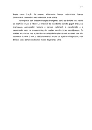 211

legais como doação de sangue, alistamento, licença maternidade, licença
paternidade, casamento do colaborador, entre outros.
As despesas com telecomunicação abrangem a conta do telefone fixo, pacote
de telefone celular e internet, o material de expediente (caneta, papel, tinta para
impressora, grampeador, tesoura e demais materiais), a manutenção e a
depreciação com os equipamentos de vendas também foram consideradas. Os
valores informados nas ações de marketing contemplam todas as ações que irão
acontecer durante o ano, já desconsiderando o valor da ação de inauguração, e os
brindes serão contabilizados nos meses de janeiro e julho.

 