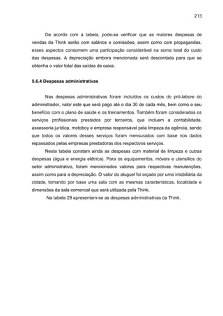 213

De acordo com a tabela, pode-se verificar que as maiores despesas de
vendas da Think serão com salários e comissões, assim como com propagandas,
esses aspectos consomem uma participação considerável na soma total do custo
das despesas. A depreciação embora mencionada será descontada para que se
obtenha o valor total das saídas de caixa.

5.6.4 Despesas administrativas

Nas despesas administrativas foram incluídos os custos do pró-labore do
administrador, valor este que será pago até o dia 30 de cada mês, bem como o seu
benefício com o plano de saúde e os treinamentos. Também foram considerados os
serviços profissionais prestados por terceiros, que incluem a contabilidade,
assessoria jurídica, motoboy e empresa responsável pela limpeza da agência, sendo
que todos os valores desses serviços foram mensurados com base nos dados
repassados pelas empresas prestadoras dos respectivos serviços.
Nesta tabela constam ainda as despesas com material de limpeza e outras
despesas (água e energia elétrica). Para os equipamentos, móveis e utensílios do
setor administrativo, foram mencionados valores para respectivas manutenções,
assim como para a depreciação. O valor do aluguel foi orçado por uma imobiliária da
cidade, tomando por base uma sala com as mesmas características, localidade e
dimensões da sala comercial que será utilizada pela Think.
Na tabela 29 apresentam-se as despesas administrativas da Think.

 