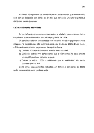 217

Na tabela do orçamento de outras despesas, pode-se dizer que o maior custo
será com as despesas com cartão de crédito, que apresenta um valor significativo
diante das outras despesas.

5.6.6 Recebimento das vendas

As previsões de recebimento apresentadas na tabela 31 mencionam os dados
da previsão do recebimento das vendas de programas da Think.
Os percentuais foram considerados com base nos meios de pagamentos mais
utilizados no mercado, que são o dinheiro, cartão de crédito ou débito. Deste modo,
a Think estima receber os pagamentos da seguinte forma:
a) Dinheiro: 10% que equivalem à entrada direta no caixa.
b) Cartão de débito: 30% considerando que o valor entrará no caixa em até
um dia útil depois de efetuada a venda.
c) Cartão de crédito: 60% considerando que o recebimento da venda
ocorrerá após 30 dias.
Desta forma, os pagamentos efetuados com dinheiro e com cartão de débito
serão considerados como vendas à vista.

 