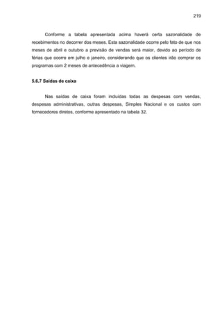 219

Conforme a tabela apresentada acima haverá certa sazonalidade de
recebimentos no decorrer dos meses. Esta sazonalidade ocorre pelo fato de que nos
meses de abril e outubro a previsão de vendas será maior, devido ao período de
férias que ocorre em julho e janeiro, considerando que os clientes irão comprar os
programas com 2 meses de antecedência a viagem.

5.6.7 Saídas de caixa

Nas saídas de caixa foram incluídas todas as despesas com vendas,
despesas administrativas, outras despesas, Simples Nacional e os custos com
fornecedores diretos, conforme apresentado na tabela 32.

 