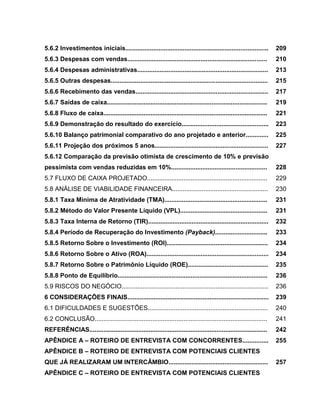 22

5.6.2 Investimentos iniciais..................................................................................

209

5.6.3 Despesas com vendas................................................................................

210

5.6.4 Despesas administrativas...........................................................................

213

5.6.5 Outras despesas..........................................................................................

215

5.6.6 Recebimento das vendas............................................................................

217

5.6.7 Saídas de caixa............................................................................................

219

5.6.8 Fluxo de caixa..............................................................................................

221

5.6.9 Demonstração do resultado do exercício..................................................

223

5.6.10 Balanço patrimonial comparativo do ano projetado e anterior.............

225

5.6.11 Projeção dos próximos 5 anos.................................................................

227

5.6.12 Comparação da previsão otimista de crescimento de 10% e previsão
pessimista com vendas reduzidas em 10%.......................................................

228

5.7 FLUXO DE CAIXA PROJETADO.....................................................................

229

5.8 ANÁLISE DE VIABILIDADE FINANCEIRA.......................................................

230

5.8.1 Taxa Mínima de Atratividade (TMA)...........................................................

231

5.8.2 Método do Valor Presente Líquido (VPL)..................................................

231

5.8.3 Taxa Interna de Retorno (TIR).....................................................................

232

5.8.4 Período de Recuperação do Investimento (Payback)..............................

233

5.8.5 Retorno Sobre o Investimento (ROI)..........................................................

234

5.8.6 Retorno Sobre o Ativo (ROA)......................................................................

234

5.8.7 Retorno Sobre o Patrimônio Líquido (ROE)..............................................

235

5.8.8 Ponto de Equilíbrio......................................................................................

236

5.9 RISCOS DO NEGÓCIO....................................................................................

236

6 CONSIDERAÇÕES FINAIS.................................................................................

239

6.1 DIFICULDADES E SUGESTÕES.....................................................................

240

6.2 CONCLUSÃO...................................................................................................

241

REFERÊNCIAS......................................................................................................

242

APÊNDICE A – ROTEIRO DE ENTREVISTA COM CONCORRENTES...............

255

APÊNDICE B – ROTEIRO DE ENTREVISTA COM POTENCIAIS CLIENTES
QUE JÁ REALIZARAM UM INTERCÂMBIO.........................................................
APÊNDICE C – ROTEIRO DE ENTREVISTA COM POTENCIAIS CLIENTES

257

 