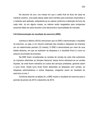 223

No decorrer do ano, nos meses em que o saldo final do fluxo de caixa se
mantiver positivo, uma parte desse saldo será mantido para eventuais imprevistos e
o restante será aplicado, estipulando-se os valores conforme a obtenção de lucro de
cada mês. Já em alguns meses, os valores serão resgatados para compensar
possíveis faltas de caixa durante o ano decorrente à sazonalidade de mercado.

5.6.9 Demonstração do resultado do exercício (DRE)

Iudícibus e Marion (2010) mencionam que no DRE é demonstrado o resultado
do exercício, ou seja, é um resumo ordenado das receitas e despesas da empresa
em um determinado período (12 meses). O DRE é demonstrado por meio de uma
tabela dedutiva, em que se subtraem as despesas e o resultado final é o lucro ou
prejuízo acumulado da empresa.
Na DRE foram consideradas as receitas de vendas de cada mês subtraindo
os impostos referentes ao Simples Nacional, dessa forma obtiveram-se as vendas
líquidas, de onde foram extraídos os custos dos serviços prestados, gerando assim
o lucro bruto. Deste lucro bruto foram deduzidas as despesas com vendas, as
despesas administrativas e outras despesas, chegando assim ao resultado do
exercício no ano 1.
Conforme descrito na tabela 34, a DRE mostra o resultado do exercício para o
período de janeiro de 2014 a dezembro de 2014.

 