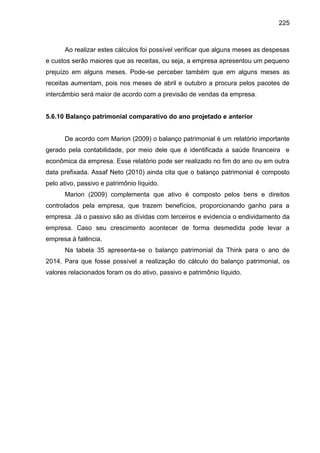 225

Ao realizar estes cálculos foi possível verificar que alguns meses as despesas
e custos serão maiores que as receitas, ou seja, a empresa apresentou um pequeno
prejuízo em alguns meses. Pode-se perceber também que em alguns meses as
receitas aumentam, pois nos meses de abril e outubro a procura pelos pacotes de
intercâmbio será maior de acordo com a previsão de vendas da empresa.

5.6.10 Balanço patrimonial comparativo do ano projetado e anterior

De acordo com Marion (2009) o balanço patrimonial é um relatório importante
gerado pela contabilidade, por meio dele que é identificada a saúde financeira e
econômica da empresa. Esse relatório pode ser realizado no fim do ano ou em outra
data prefixada. Assaf Neto (2010) ainda cita que o balanço patrimonial é composto
pelo ativo, passivo e patrimônio líquido.
Marion (2009) complementa que ativo é composto pelos bens e direitos
controlados pela empresa, que trazem benefícios, proporcionando ganho para a
empresa. Já o passivo são as dívidas com terceiros e evidencia o endividamento da
empresa. Caso seu crescimento acontecer de forma desmedida pode levar a
empresa à falência.
Na tabela 35 apresenta-se o balanço patrimonial da Think para o ano de
2014. Para que fosse possível a realização do cálculo do balanço patrimonial, os
valores relacionados foram os do ativo, passivo e patrimônio líquido.

 