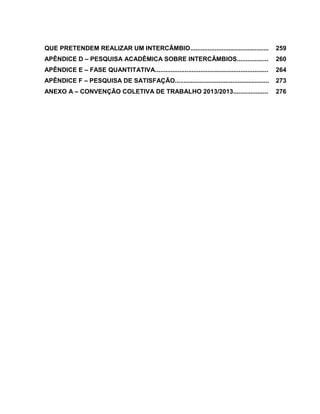 23

QUE PRETENDEM REALIZAR UM INTERCÂMBIO.............................................

259

APÊNDICE D – PESQUISA ACADÊMICA SOBRE INTERCÂMBIOS..................

260

APÊNDICE E – FASE QUANTITATIVA.................................................................

264

APÊNDICE F – PESQUISA DE SATISFAÇÃO......................................................

273

ANEXO A – CONVENÇÃO COLETIVA DE TRABALHO 2013/2013....................

276

 