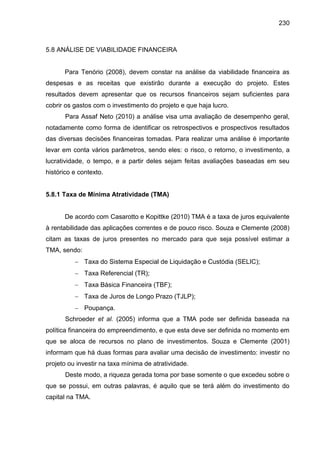 230

5.8 ANÁLISE DE VIABILIDADE FINANCEIRA

Para Tenório (2008), devem constar na análise da viabilidade financeira as
despesas e as receitas que existirão durante a execução do projeto. Estes
resultados devem apresentar que os recursos financeiros sejam suficientes para
cobrir os gastos com o investimento do projeto e que haja lucro.
Para Assaf Neto (2010) a análise visa uma avaliação de desempenho geral,
notadamente como forma de identificar os retrospectivos e prospectivos resultados
das diversas decisões financeiras tomadas. Para realizar uma análise é importante
levar em conta vários parâmetros, sendo eles: o risco, o retorno, o investimento, a
lucratividade, o tempo, e a partir deles sejam feitas avaliações baseadas em seu
histórico e contexto.

5.8.1 Taxa de Mínima Atratividade (TMA)

De acordo com Casarotto e Kopittke (2010) TMA é a taxa de juros equivalente
à rentabilidade das aplicações correntes e de pouco risco. Souza e Clemente (2008)
citam as taxas de juros presentes no mercado para que seja possível estimar a
TMA, sendo:
 Taxa do Sistema Especial de Liquidação e Custódia (SELIC);
 Taxa Referencial (TR);
 Taxa Básica Financeira (TBF);
 Taxa de Juros de Longo Prazo (TJLP);
 Poupança.
Schroeder et al. (2005) informa que a TMA pode ser definida baseada na
política financeira do empreendimento, e que esta deve ser definida no momento em
que se aloca de recursos no plano de investimentos. Souza e Clemente (2001)
informam que há duas formas para avaliar uma decisão de investimento: investir no
projeto ou investir na taxa mínima de atratividade.
Deste modo, a riqueza gerada toma por base somente o que excedeu sobre o
que se possui, em outras palavras, é aquilo que se terá além do investimento do
capital na TMA.

 