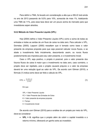231

Para definir a TMA, foi levado em consideração a alta que a SELIC terá ainda
no ano de 2013 passando de 9,5% para 10%, acrescida de mais 1%, totalizando
uma TMA de 11%, pois essa taxa deve ser um pouco acima do mercado para que
investidores sejam atraídos.

5.8.2 Método do Valor Presente Líquido (VPL)

Hoji (2004) define o Valor Presente Líquido (VPL) como a soma de todas as
entradas e todas as saídas de um fluxo de caixa na data zero. Para calcular o VPL,
Dornelas (2005); Lapponi (2000) ressaltam que é tomado como base o valor
presente da empresa proposta para que seja possível calcular novos fluxos, e se
abate o investimento feito inicialmente, descontando assim, os novos fluxos
posteriormente aos impostos para seu valor presente, e o investimento inicial.
Caso o VPL seja positivo, o projeto é possível, pois o valor presente dos
futuros fluxos de caixa é maior que o investimento na data zero, caso contrário, o
projeto deve ser rejeitado, pois o projeto causará prejuízo e o valor da empresa
deverá ter uma redução igual ao valor do VPL. De acordo com Gitman (2010), a
fórmula (1) indica como deve ser feito o cálculo do VPL.

(1)

Em que:

VPL = Valor Presente Líquido
FC = Valor Presente das Entradas de Caixa
K = Valor presente da empresa proposta
t = Tempo
II = Investimento Inicial

De acordo com Gitman (2010) para a análise de um projeto por meio do VPL,
deve-se considerar:


VPL > 0: significa que o projeto além de cobrir o capital investido e o
retorno mínimo, oferecerá um ganho extra ao investidor;

 
