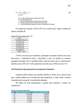 233

(3)
Em que:
FCt = Valor Presente das Entradas de Caixa
II = Investimento Inicial
t = Tempo de Desconto de cada Entrada de Caixa
n = Tempo de Desconto do último Fluxo de Caixa
K = Taxa de Desconto (Igual ao Custo de Capital da Empresa)

Foi optado por calcular a TIR na HP 12c e a partir disso, segue o esboço do
cálculo na tabela 39.
Tabela 39: TIR calculada na HP 12C.
F fin
183.949 CHS g Cfo
37.421 g CFj
54.290 g CFj
59.007 g CFj
72.005 g CFj
84.630 g CFj
f IRR 17,32%

A TIR é uma taxa que representa a aplicação do projeto durante cinco anos
diminuindo o investimento inicial e demonstra o grau de riqueza da empresa
agregado ao projeto. Com o resultado obtido, pode-se concluir que o investimento é
atraente, pois a TIR com 17,32% apresentou-se maior que a TMA que é de 11%.

5.8.4 Período de Recuperação do Investimento (Payback)

Lacombe (2004) explica que payback significa o tempo que é preciso para
que o capital utilizado num investimento seja readquirido, ou seja, mede o período
necessário para recuperar o investimento realizado.
Na tabela 40 será demonstrado o cálculo para descobrir o retorno do
investimento.
Tabela 40: Payback descontado.
ANO SALDO FIXO DE CAIXA
0
1
2
3
4

-183.949
33.712
44.063
43.146
47.432

SALDO A RECUPERAR
-183.949
-150.237
-106.174
-63.028
-15.596

 