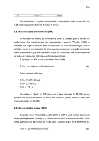 234

5

50.224

34.627

De acordo com o payback descontado, o investimento será recuperado em
4,31 anos ou aproximadamente 4 anos e 4 meses.

5.8.5 Retorno Sobre o Investimento (ROI)

O indicador de retorno do investimento (ROI) é utilizado para a análise da
performance dos investimentos das organizações, segundo Wernke (2008), o
interesse das organizações por este indicador está no fator de combinação com as
receitas, custos e investimentos da empresa apresentado em um dado percentual,
assim possibilitando que este parâmetro possa ser comparado com taxas de retorno
de outros investimentos internos ou externos da empresa.
A apuração do ROI ocorre por meio da fórmula (4).

ROI = Lucro operacional/Investimento

(4)

Desta maneira, obtém-se:

ROI = 31.653/183.949
ROI = 0,1721*100
ROI = 17,21%

Ao realizar o cálculo do ROI obteve-se a taxa estimada de 17,21% para o
primeiro ano de funcionamento da Think. Em resumo o projeto retorna o valor nele
mesmo investido em 17,21%.

5.8.6 Retorno Sobre o Ativo (ROA)

Segundo Ross, Westerfield e Jaffe (2002) o ROA é uma medida comum de
desempenho gerencial, ou seja, o quociente entre o lucro e o ativo total médio, tanto
antes quanto depois do imposto de renda. Logo, é calculado por meio da fórmula (5).

ROA = Lucro Operacional/Ativo

(5)

 