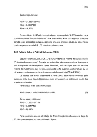 235

Deste modo, tem-se:

ROA = 31.653/166.946
ROA = 0,1896*100
ROA = 18,96%

Com o cálculo do ROA foi encontrado um percentual de 18,96% previsto para
o primeiro ano de funcionamento da Think Intercâmbio. Esta taxa significa o retorno
gerado pelas aplicações realizadas por uma empresa em seus ativos, ou seja, indica
o retorno gerado a cada R$ 1,00 investido pela empresa.

5.8.7 Retorno Sobre o Patrimônio Líquido (ROE)
egundo Wernke

8, p. 6 , “o ROE e idencia o retorno do capital próprio

aplicado na empresa.” Ou seja, os acionistas s o os ue mais se interessam
em acompanhar o desempenho desse indicador, uma vez que este se trata do
retorno do investimento que foi feito, analisando se foi superior às alternativas ou se
ultrapassou as taxas de rendimento do mercado financeiro (WERNKE,2008).
De acordo com Ross, Westerfield e Jaffe (2002) este índice é definido pelo
quociente entre lucro líquido (depois dos juros e impostos) e o patrimônio médio dos
acionistas ordinários.
Para calculá-lo se usa a fórmula (6).

ROE = Lucro Líquido/Patrimônio Líquido

(6)

Sendo assim, obtém-se:
ROE = 31.653/157.188
ROE = 0,2014*100
ROE = 20,14%

Para o primeiro ano de atividade da Think Intercâmbio chegou-se a taxa de
20,14% para o retorno sobre o patrimônio líquido.

 