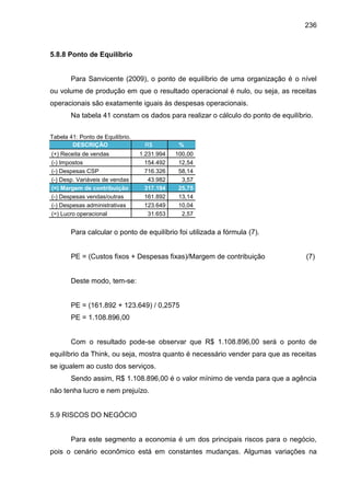 236

5.8.8 Ponto de Equilíbrio

Para Sanvicente (2009), o ponto de equilíbrio de uma organização é o nível
ou volume de produção em que o resultado operacional é nulo, ou seja, as receitas
operacionais são exatamente iguais às despesas operacionais.
Na tabela 41 constam os dados para realizar o cálculo do ponto de equilíbrio.
Tabela 41: Ponto de Equilíbrio.
DESCRIÇÃO
(+) Receita de vendas
(-) Impostos
(-) Despesas CSP
(-) Desp. Variáveis de vendas
(=) Margem de contribuição
(-) Despesas vendas/outras
(-) Despesas administrativas
(=) Lucro operacional

R$
1.231.994
154.492
716.326
43.982
317.194
161.892
123.649
31.653

%
100,00
12,54
58,14
3,57
25,75
13,14
10,04
2,57

Para calcular o ponto de equilíbrio foi utilizada a fórmula (7).

PE = (Custos fixos + Despesas fixas)/Margem de contribuição

(7)

Deste modo, tem-se:

PE = (161.892 + 123.649) / 0,2575
PE = 1.108.896,00

Com o resultado pode-se observar que R$ 1.108.896,00 será o ponto de
equilíbrio da Think, ou seja, mostra quanto é necessário vender para que as receitas
se igualem ao custo dos serviços.
Sendo assim, R$ 1.108.896,00 é o valor mínimo de venda para que a agência
não tenha lucro e nem prejuízo.

5.9 RISCOS DO NEGÓCIO

Para este segmento a economia é um dos principais riscos para o negócio,
pois o cenário econômico está em constantes mudanças. Algumas variações na

 