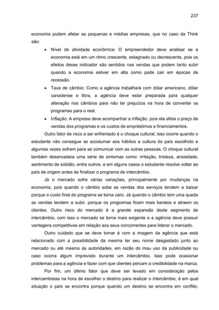 237

economia podem afetar as pequenas e médias empresas, que no caso da Think
são:


Nível de atividade econômica: O empreendedor deve analisar se a
economia está em um ritmo crescente, estagnado ou decrescente, pois os
efeitos desse indicador são sentidos nas vendas que podem tanto subir
quando a economia estiver em alta como pode cair em épocas de
recessão.



Taxa de câmbio: Como a agência trabalhará com dólar americano, dólar
canadense e libra, a agência deve estar preparada para qualquer
alteração nos câmbios para não ter prejuízos na hora de converter os
programas para o real.



Inflação: A empresa deve acompanhar a inflação, pois ela afeta o preço de
vendas dos programas e os custos de empréstimos e financiamentos.

Outro fator de risco a ser enfrentado é o choque cultural, isso ocorre quando o
estudante não consegue se acostumar aos hábitos e cultura do país escolhido e
algumas vezes sofrem para se comunicar com as outras pessoas. O choque cultural
também desencadeia uma série de sintomas como: irritação, tristeza, ansiedade,
sentimento de solidão, entre outros, e em alguns casos o estudante resolve voltar ao
país de origem antes de finalizar o programa de intercâmbio.
Já o mercado sofre várias variações, principalmente por mudanças na
economia, pois quando o câmbio sobe as vendas dos serviços tendem a baixar
porque o custo final do programa se torna caro. Já quando o câmbio tem uma queda
as vendas tendem a subir, porque os programas ficam mais baratos e atraem os
clientes. Outro risco do mercado é a grande expansão deste segmento de
intercâmbio, com isso o mercado se torna mais exigente e a agência deve possuir
vantagens competitivas em relação aos seus concorrentes para liderar o mercado.
Outro cuidado que se deve tomar é com a imagem da agência que está
relacionado com a possibilidade da mesma ter seu nome desgastado junto ao
mercado ou até mesmo às autoridades, em razão do mau uso da publicidade ou
caso ocorra algum imprevisto durante um intercâmbio. Isso pode ocasionar
problemas para a agência e fazer com que clientes percam a credibilidade na marca.
Por fim, um último fator que deve ser levado em consideração pelos
intercambistas na hora de escolher o destino para realizar o intercâmbio, é em qual
situação o país se encontra porque quando um destino se encontra em conflito,

 