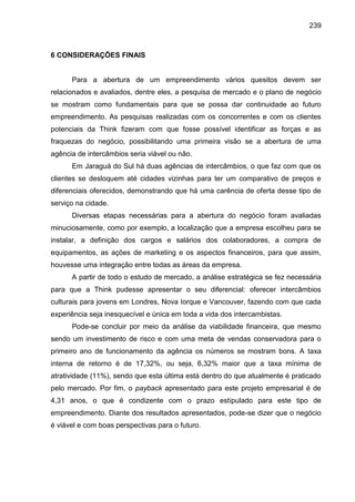 239

6 CONSIDERAÇÕES FINAIS

Para a abertura de um empreendimento vários quesitos devem ser
relacionados e avaliados, dentre eles, a pesquisa de mercado e o plano de negócio
se mostram como fundamentais para que se possa dar continuidade ao futuro
empreendimento. As pesquisas realizadas com os concorrentes e com os clientes
potenciais da Think fizeram com que fosse possível identificar as forças e as
fraquezas do negócio, possibilitando uma primeira visão se a abertura de uma
agência de intercâmbios seria viável ou não.
Em Jaraguá do Sul há duas agências de intercâmbios, o que faz com que os
clientes se desloquem até cidades vizinhas para ter um comparativo de preços e
diferenciais oferecidos, demonstrando que há uma carência de oferta desse tipo de
serviço na cidade.
Diversas etapas necessárias para a abertura do negócio foram avaliadas
minuciosamente, como por exemplo, a localização que a empresa escolheu para se
instalar, a definição dos cargos e salários dos colaboradores, a compra de
equipamentos, as ações de marketing e os aspectos financeiros, para que assim,
houvesse uma integração entre todas as áreas da empresa.
A partir de todo o estudo de mercado, a análise estratégica se fez necessária
para que a Think pudesse apresentar o seu diferencial: oferecer intercâmbios
culturais para jovens em Londres, Nova Iorque e Vancouver, fazendo com que cada
experiência seja inesquecível e única em toda a vida dos intercambistas.
Pode-se concluir por meio da análise da viabilidade financeira, que mesmo
sendo um investimento de risco e com uma meta de vendas conservadora para o
primeiro ano de funcionamento da agência os números se mostram bons. A taxa
interna de retorno é de 17,32%, ou seja, 6,32% maior que a taxa mínima de
atratividade (11%), sendo que esta última está dentro do que atualmente é praticado
pelo mercado. Por fim, o payback apresentado para este projeto empresarial é de
4,31 anos, o que é condizente com o prazo estipulado para este tipo de
empreendimento. Diante dos resultados apresentados, pode-se dizer que o negócio
é viável e com boas perspectivas para o futuro.

 