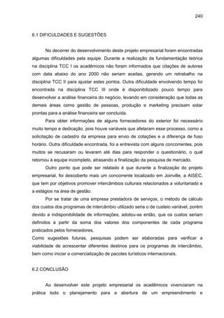 240

6.1 DIFICULDADES E SUGESTÕES

No decorrer do desenvolvimento deste projeto empresarial foram encontradas
algumas dificuldades pela equipe. Durante a realização da fundamentação teórica
na disciplina TCC I os acadêmicos não foram informados que citações de autores
com data abaixo do ano 2000 não seriam aceitas, gerando um retrabalho na
disciplina TCC II para ajustar estes pontos. Outra dificuldade envolvendo tempo foi
encontrada na disciplina TCC III onde é disponibilizado pouco tempo para
desenvolver a análise financeira do negócio, levando em consideração que todas as
demais áreas como gestão de pessoas, produção e marketing precisam estar
prontas para a análise financeira ser concluída.
Para obter informações de alguns fornecedores do exterior foi necessário
muito tempo e dedicação, pois houve variáveis que afetaram esse processo, como a
solicitação de cadastro da empresa para envio de cotações e a diferença de fuso
horário. Outra dificuldade encontrada, foi a entrevista com alguns concorrentes, pois
muitos se recusaram ou levaram até dias para responder o questionário, o qual
retornou à equipe incompleto, atrasando a finalização da pesquisa de mercado.
Outro ponto que pode ser relatado é que durante a finalização do projeto
empresarial, foi descoberto mais um concorrente localizado em Joinville, a AISEC,
que tem por objetivos promover intercâmbios culturais relacionados a voluntariado e
a estágios na área de gestão.
Por se tratar de uma empresa prestadora de serviços, o método de cálculo
dos custos dos programas de intercâmbio utilizado seria o de custeio variável, porém
devido a indisponibilidade de informações, adotou-se então, que os custos seriam
definidos a partir da soma dos valores dos componentes de cada programa
praticados pelos fornecedores.
Como sugestões futuras, pesquisas podem ser elaboradas para verificar a
viabilidade de acrescentar diferentes destinos para os programas de intercâmbio,
bem como iniciar a comercialização de pacotes turísticos internacionais.

6.2 CONCLUSÃO

Ao desenvolver este projeto empresarial os acadêmicos vivenciaram na
prática todo o planejamento para a abertura de um empreendimento e

 
