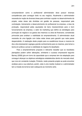 241

compreenderam

como

o

profissional

administrador

deve

possuir

diversas

competências para conseguir êxito no seu negócio. Atualmente o administrador
necessita ter noção de diversas áreas para controlar e ajudar no desenvolvimento do
projeto, estas áreas são divididas em gestão de pessoas, responsável pela
contratação, treinamento e desenvolvimento do profissional na empresa, a área de
produção, responsável pelas aquisições de bens imprescindíveis para o bom
funcionamento da empresa, o setor de marketing que define as estratégias para
promoção do negócio e os gastos dos mesmos e a área de financeira, considerada
primordial para analisar a viabilidade do empreendimento. O administrador atual
necessita de uma ligação com todas estas áreas para garantir que nada passe
despercebido. A realização deste projeto para os acadêmicos trouxe a vivencia do
dia a dia empresarial e agregou grande conhecimento para os mesmos, pois tornar a
teoria em prática e provar a viabilidade do negócio foi desafiador.
Para o empreendimento proposto é relevante ressaltar que os resultados
planejados podem sofrer alterações, entretanto o sucesso empresarial segundo
Barney (2008) gira em torno da capacidade que a empresa tem de adaptação para
conseguir alcançar os objetivos estratégicos estabelecidos dentro do mercado atual,
que vive em constante mutação. Portanto, neste presente projeto se pode encontrar
analises para a sua abertura, porém, esta é uma receita mutável e o administrador
tem a missão de torná-la real e adequá-la ao momento certo.

 
