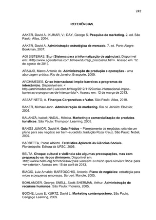 242

REFERÊNCIAS

AAKER, David A.; KUMAR, V.; DAY, George S. Pesquisa de marketing. 2. ed. São
Paulo: Atlas, 2004.
AAKER, David A. Administração estratégica de mercado. 7. ed. Porto Alegre:
Bookman, 2007.
AGI SISTEMAS. Stur (Sistema para a informatização de agências). Disponível
em: <http://www.agisistemas.com.br/new/stur/agi_precosstur.htm>. Acesso em: 12
de agosto de 2013.
ARAUJO, Marco Antonio de. Administração de produção e operações - uma
abordagem prática. Rio de Janeiro: Brasporte, 2009.
ARCHIMEDES. Crise Internacional impõe barreiras a programas de
intercâmbio. Disponível em: <
http://archimedes.ne10.uol.com.br/blog/2012/11/29/crise-internacional-impoebarreiras-a-programas-de-intercambio/>. Acesso em: 12 de março de 2013.
ASSAF NETO, A. Finanças Corporativas e Valor. São Paulo: Atlas, 2010.
BAKER, Michael John. Administração de marketing. Rio de Janeiro: Elsevier,
2005.
BALANZÁ, Isabel; NADAL, Mônica. Marketing e comercialização de produtos
turísticos. São Paulo: Thompson Learning, 2003.
BANGS JUNIOR, David H. Guia Prático – Planejamento de negócios: criando um
plano para seu negócio ser bem–sucedido; tradução Roza Krauz. São Paulo: Nobel,
2002.
BARBETTA, Pedro Alberto. Estatística Aplicada às Ciências Sociais.
Florianópolis: Editora da UFSC, 2005.
BELTA. Choque cultural e violência são algumas preocupações, mas com
preparação os riscos diminuem. Disponível em:
<http://www.belta.org.br/noticias/42/pais+vencem+o+medo+para+enviar+filhos+para
+o+exterior>. Acesso em: 15 de abril de 2013.
BIAGIO, Luiz Arnaldo; BARTOCCHIO, Antonio. Plano de negócios: estratégia para
micro e pequenas empresas. Barueri: Manole, 2005.
BOHLANDER, George; SNELL, Scott; SHERMAN, Arthur. Administração de
recursos humanos. São Paulo: Pioneira, 2005.
BOONE, Louis E; KURTZ, David L. Marketing contemporâneo. São Paulo:
Cengage Learning, 2009.

 