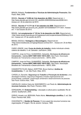 243

BRAGA, Roberto. Fundamentos e Técnicas de Administração Financeira. São
Paulo: Atlas, 2008.
BRASIL. Decreto nº 5.296 de 2 de dezembro de 2004. Disponível em: <
http://www.planalto.gov.br/ccivil_03/_ato2004-2006/2004/decreto/d5296.htm>.
Acesso em: 28 de setembro de 2013.
BRASIL. Decreto nº 11.771 de 17 de setembro de 2008. Disponível em:<
http://www.planalto.gov.br/ccivil_03/_ato2007-2010/2008/lei/l11771.htm>. Acesso
em: 11 de Outubro de 2013.
BRASIL. Lei complementar nº 123 de 14 de dezembro de 2006. Disponível em:
<http://www.receita.fazenda.gov.br/Legislacao/LeisComplementares/2006/leicp123.h
tm>. Acesso em: 07 de outubro de 2013.
BRASIL ESCOLA. Vantagens e Desvantagens. Disponível em:
<http://www.brasilescola.com/geografia/pos-contras.htm>. Acesso em: 25 de Maio
de 2013.
CAIRO JÚNIOR, José. Curso de direito do trabalho: direito individual e direito
coletivo de trabalho. 4. ed. Salvador: JusPodivm, 2009.
CAMPOS, Jorge de Paiva; GUIMARÃES, Sebastião. Em busca da eficácia em
treinamento – norma ABNT NBR ISSO 10015:2001. São Paulo: Associação
Brasileira de Treinamento e Desenvolvimento – ABTD, 2000.
CAMPOS, Jorge de Paiva; GUIMARÃES, Sebastião. Em busca da eficácia em
treinamento – norma ABNT NBR ISSO 10015:2001. São Paulo: Associação
Brasileira de Treinamento e Desenvolvimento – ABTD, 2009.
CASAROTTO FILHO, Nelson; KOPITTKE, Bruno Hartmut. Análise de
investimentos. 11. ed. São Paulo: Atlas, 2010.
CARDELLA, Benedito. Segurança no Trabalho e Prevenção de Acidentes: uma
abordagem holística: segurança integrada à missão organizacional com
produtividade, qualidade, preservação ambiental e desenvolvimento de pessoas.
São Paulo: Editora Atlas, 1999.
CARVALHO, Antônio Vieira de; NASCIMENTO, Luiz Paulo do. Administração de
recursos humanos. São Paulo: Pioneira, 2002.
CERQUEIRA, W. Endomarketing – educação e cultura para a qualidade. Rio de
Janeiro: Qualitymark, 2005.
CERVO, Amado Luiz; BERVIAN, Pedro Alcino. Me
Paulo: Prentice Hall, 2002.

. ed.

CHIAVENATO, I. Gestão de Pessoas: O novo papel dos recursos humanos nas
organizações. 6ª tiragem. Rio de Janeiro: Campus, 1999.

o

 