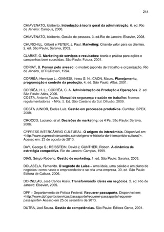 244

CHIAVENATO, Idalberto. Introdução à teoria geral da administração. 6. ed. Rio
de Janeiro: Campus, 2000.
CHIAVENATO, Idalberto. Gestão de pessoas. 3. ed.Rio de Janeiro: Elsevier, 2008.
CHURCHILL, Gilbert e PETER, J. Paul. Marketing: Criando valor para os clientes.
2. ed. São Paulo, Saraiva, 2002.
CLARKE, G. Marketing de serviços e resultados: teoria e prática para ações e
campanhas bem sucedidas. São Paulo: Futura, 2001.
CORIAT, B. Pensar pelo avesso: o modelo japonês de trabalho e organização. Rio
de Janeiro, UFRJ/Revan, 1994.
CORRÊA, Henrique L.; GIANESI, Irineu G. N.; CAON, Mauro. Planejamento,
programação e controle da produção. 4. ed. São Paulo: Atlas, 2001.
CORRÊA, H. L.; CORRÊA, C. A. Administração de Produção e Operações. 2 ed.
São Paulo: Atlas, 2006.
COSTA, Antonio Tadeu. Manual de segurança e saúde no trabalho: Normas
regulamentadoras - NRs. 5. Ed. São Caetano do Sul: Difusão, 2009.
COSTA JUNIOR, Eudes Luiz. Gestão em processos produtivos. Curitiba: IBPEX,
2008.
CROCCO, Luciano; et al. Decisões de marketing: os 4 Ps. São Paulo: Saraiva,
2006.
CYPRESS INTERCÂMBIO CULTURAL. O origem do intercâmbio. Disponível em:
<http://www.cypressintercambio.com/origens-e-historia-do-intercambio-cultural/>.
Acesso em: 23 de agosto de 2013.
DAY, George S.; REIBSTEIN, David J; GUNTHER, Robert. A dinâmica da
estratégia competitiva. Rio de Janeiro: Campus, 1999.
DIAS, Sérgio Roberto. Gestão de marketing. 1. ed. São Paulo: Saraiva, 2003.
DOLABELA, Fernando. O segredo de Luísa – uma ideia, uma paixão e um plano de
negócios: como nasce o empreendedor e se cria uma empresa. 30. ed. São Paulo:
Editora de Cultura, 2006.
DORNELAS, José Carlos Assis. Transformando ideias em negócios. 2. ed. Rio de
Janeiro: Elsevier, 2005.
DPF – Departamento de Polícia Federal. Requerer passaporte. Disponível em:
<http://www.dpf.gov.br/servicos/passaporte/requerer-passaporte/requererpassaporte> Acesso em 25 de setembro de 2013.
DUTRA, Joel Souza. Gestão de competências. São Paulo: Editora Gente, 2001.

 