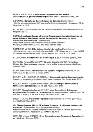 245

DUTRA, Joel Souza et al. Gestão por competências: um modelo
avançado para o gerenciamento de pessoas. 2a.ed. São Paulo: Gente, 2001
E-DOMÍNIO. Consulta de disponibilidade de domínio. Disponível em:
<http://www.e-dominios.com.br/index.php?q=dominio-disponivel>. Acesso em: 30 de
Setembro de 2013.
ECONOMIA. Conta Corrente, Rio de Janeiro: Globo News, 16 de setembro de 2011.
Programa de TV.
ESTADÃO. A classe C cruza a fronteira: Programas de intercâmbio entram no
radar de jovens das classes médias da população, às custas de algum
sacrifício e muita ambição. Disponível em:
<http://www.estadao.com.br/noticias/vidae,a-classe-c-cruza-afronteira,810143,0.htm>. Acesso em: 20 de Abril de 2013.
ESTADO DE MINAS. Dólar baixo estimula intercâmbio. Disponível em:
<http://www.em.com.br/app/noticia/economia/2011/07/16/internas_economia,240055
/dolar-baixo-estimula-intercambio.shtml>. Acesso em: 20 de Abril de 2013.
FACHIN, Odília. Fundamentos de metodologia. 5. ed. São Paulo: Saraiva, 2006.
FERREIRA, Portugal Manuel; SANTOS, João Carvalho; SERRA; Fernando A.
Ribeiro. Ser Empreendedor – pensar, criar e moldar a nova empresa. São Paulo:
Saraiva, 2010.
FILHO, João Severo. Administração de logística integrada: materiais, PCP e
marketing. Rio de Janeiro: E-papers, 2006.
FLEURY, M.T.L; OLIVEIRA JR, M.M.(Org.). Gestão estratégica do conhecimento:
integrando aprendizagem, conhecimento e competências. São Paulo: Atlas, 2001.
FLEURY, Afonso; FLEURY, Maria Tereza Leme. Estratégias empresariais e
formação de competências. 2. ed. São Paulo: Atlas, 2004.
FLEURY, Afonso Carlos Correa.; FLEURY, Maria Tereza Leme. Estratégias
empresariais e formação de competências: um quebra–cabeça caleidoscópico da
indústria brasileira. 3. ed., rev. e ampl. São Paulo: Atlas, 2007.
FREZATTI, Fábio. Orçamento empresarial: planejamento e controle gerencial. 2.
ed. São Paulo: Atlas, 2000.
G1. Classe C cresce 54% no DF a classe C e soma 1,2 milhão de pessoas, diz
Codeplan. Disponível em: <http://g1.globo.com/distritofederal/noticia/2013/02/classe-c-cresce-568-no-df-e-soma-12-milhao-de-pessoasdiz-codeplan.html>. Acesso em: 22 de Março de 2013.
GAITHER, Norman; FRAZIER, Greg. Administração da Produção e Operações. 8.
ed. São Paulo: Pioneira, 2002.

 