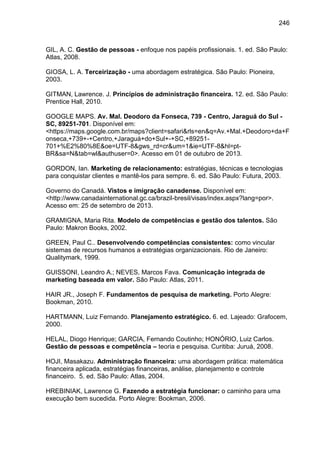 246

GIL, A. C. Gestão de pessoas - enfoque nos papéis profissionais. 1. ed. São Paulo:
Atlas, 2008.
GIOSA, L. A. Terceirização - uma abordagem estratégica. São Paulo: Pioneira,
2003.
GITMAN, Lawrence. J. Princípios de administração financeira. 12. ed. São Paulo:
Prentice Hall, 2010.
GOOGLE MAPS. Av. Mal. Deodoro da Fonseca, 739 - Centro, Jaraguá do Sul SC, 89251-701. Disponível em:
<https://maps.google.com.br/maps?client=safari&rls=en&q=Av.+Mal.+Deodoro+da+F
onseca,+739+-+Centro,+Jaraguá+do+Sul+-+SC,+89251701+%E2%80%8E&oe=UTF-8&gws_rd=cr&um=1&ie=UTF-8&hl=ptBR&sa=N&tab=wl&authuser=0>. Acesso em 01 de outubro de 2013.
GORDON, Ian. Marketing de relacionamento: estratégias, técnicas e tecnologias
para conquistar clientes e mantê-los para sempre. 6. ed. São Paulo: Futura, 2003.
Governo do Canadá. Vistos e imigração canadense. Disponível em:
<http://www.canadainternational.gc.ca/brazil-bresil/visas/index.aspx?lang=por>.
Acesso em: 25 de setembro de 2013.
GRAMIGNA, Maria Rita. Modelo de competências e gestão dos talentos. São
Paulo: Makron Books, 2002.
GREEN, Paul C.. Desenvolvendo competências consistentes: como vincular
sistemas de recursos humanos a estratégias organizacionais. Rio de Janeiro:
Qualitymark, 1999.
GUISSONI, Leandro A.; NEVES, Marcos Fava. Comunicação integrada de
marketing baseada em valor. São Paulo: Atlas, 2011.
HAIR JR., Joseph F. Fundamentos de pesquisa de marketing. Porto Alegre:
Bookman, 2010.
HARTMANN, Luiz Fernando. Planejamento estratégico. 6. ed. Lajeado: Grafocem,
2000.
HELAL, Diogo Henrique; GARCIA, Fernando Coutinho; HONÓRIO, Luiz Carlos.
Gestão de pessoas e competência – teoria e pesquisa. Curitiba: Juruá, 2008.
HOJI, Masakazu. Administração financeira: uma abordagem prática: matemática
financeira aplicada, estratégias financeiras, análise, planejamento e controle
financeiro. 5. ed. São Paulo: Atlas, 2004.
HREBINIAK, Lawrence G. Fazendo a estratégia funcionar: o caminho para uma
execução bem sucedida. Porto Alegre: Bookman, 2006.

 