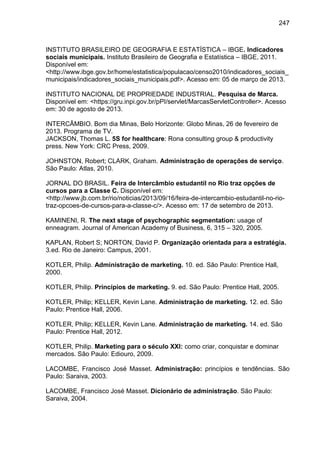 247

INSTITUTO BRASILEIRO DE GEOGRAFIA E ESTATÍSTICA – IBGE. Indicadores
sociais municipais. Instituto Brasileiro de Geografia e Estatística – IBGE, 2011.
Disponível em:
<http://www.ibge.gov.br/home/estatistica/populacao/censo2010/indicadores_sociais_
municipais/indicadores_sociais_municipais.pdf>. Acesso em: 05 de março de 2013.
INSTITUTO NACIONAL DE PROPRIEDADE INDUSTRIAL. Pesquisa de Marca.
Disponível em: <https://gru.inpi.gov.br/pPI/servlet/MarcasServletController>. Acesso
em: 30 de agosto de 2013.
INTERCÂMBIO. Bom dia Minas, Belo Horizonte: Globo Minas, 26 de fevereiro de
2013. Programa de TV.
JACKSON, Thomas L. 5S for healthcare: Rona consulting group & productivity
press. New York: CRC Press, 2009.
JOHNSTON, Robert; CLARK, Graham. Administração de operações de serviço.
São Paulo: Atlas, 2010.
JORNAL DO BRASIL. Feira de Intercâmbio estudantil no Rio traz opções de
cursos para a Classe C. Disponível em:
<http://www.jb.com.br/rio/noticias/2013/09/16/feira-de-intercambio-estudantil-no-riotraz-opcoes-de-cursos-para-a-classe-c/>. Acesso em: 17 de setembro de 2013.
KAMINENI, R. The next stage of psychographic segmentation: usage of
enneagram. Journal of American Academy of Business, 6, 315 – 320, 2005.
KAPLAN, Robert S; NORTON, David P. Organização orientada para a estratégia.
3.ed. Rio de Janeiro: Campus, 2001.
KOTLER, Philip. Administração de marketing. 10. ed. São Paulo: Prentice Hall,
2000.
KOTLER, Philip. Princípios de marketing. 9. ed. São Paulo: Prentice Hall, 2005.
KOTLER, Philip; KELLER, Kevin Lane. Administração de marketing. 12. ed. São
Paulo: Prentice Hall, 2006.
KOTLER, Philip; KELLER, Kevin Lane. Administração de marketing. 14. ed. São
Paulo: Prentice Hall, 2012.
KOTLER, Philip. Marketing para o século XXI: como criar, conquistar e dominar
mercados. São Paulo: Ediouro, 2009.
LACOMBE, Francisco José Masset. Administração: princípios e tendências. São
Paulo: Saraiva, 2003.
LACOMBE, Francisco José Masset. Dicionário de administração. São Paulo:
Saraiva, 2004.

 