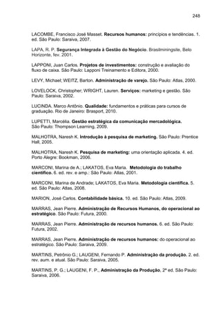 248

LACOMBE, Francisco José Masset. Recursos humanos: princípios e tendências. 1.
ed. São Paulo: Saraiva, 2007.
LAPA, R. P. Segurança Integrada à Gestão do Negócio. Brasilminingsite, Belo
Horizonte, fev. 2001.
LAPPONI, Juan Carlos. Projetos de investimentos: construção e avaliação do
fluxo de caixa. São Paulo: Lapponi Treinamento e Editora, 2000.
LEVY, Michael; WEITZ, Barton. Administração de varejo. São Paulo: Atlas, 2000.
LOVELOCK, Christopher; WRIGHT, Lauren. Serviços: marketing e gestão. São
Paulo: Saraiva, 2002.
LUCINDA. Marco Antônio. Qualidade: fundamentos e práticas para cursos de
graduação. Rio de Janeiro: Brasport, 2010.
LUPETTI, Marcélia. Gestão estratégica da comunicação mercadológica.
São Paulo: Thompson Learning, 2009.
MALHOTRA, Naresh K. Introdução à pesquisa de marketing. São Paulo: Prentice
Hall, 2005.
MALHOTRA, Naresh K. Pesquisa de marketing: uma orientação aplicada. 4. ed.
Porto Alegre: Bookman, 2006.
MARCONI, Marina de A.; LAKATOS, Eva Maria. Metodologia do trabalho
científico. 6. ed. rev. e amp.: São Paulo: Atlas, 2001.
MARCONI, Marina de Andrade; LAKATOS, Eva Maria. Metodologia científica. 5.
ed. São Paulo: Atlas, 2008.
MARION, José Carlos. Contabilidade básica. 10. ed. São Paulo: Atlas, 2009.
MARRAS, Jean Pierre. Administração de Recursos Humanos, do operacional ao
estratégico. São Paulo: Futura, 2000.
MARRAS, Jean Pierre. Administração de recursos humanos. 6. ed. São Paulo:
Futura, 2002.
MARRAS, Jean Pierre. Administração de recursos humanos: do operacional ao
estratégico. São Paulo: Saraiva, 2009.
MARTINS, Petrônio G.; LAUGENI, Fernando P. Administração da produção. 2. ed.
rev. aum. e atual. São Paulo: Saraiva, 2005.
MARTINS, P. G.; LAUGENI, F. P., Administração da Produção, 2ª ed. São Paulo:
Saraiva, 2006.

 