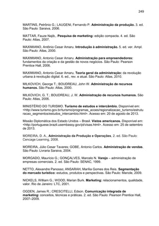 249

MARTINS, Petrônio G.; LAUGENI, Fernando P. Administração da produção. 3. ed.
São Paulo: Saraiva, 2006.
MATTAR, Fauze Najib,. Pesquisa de marketing: edição compacta. 4. ed. São
Paulo: Atlas, 2007.
MAXIMIANO, Antônio Cesar Amaru. Introdução à administração. 5. ed. ver. Ampl.
São Paulo: Atlas, 2000.
MAXIMIANO, Antonio Cesar Amaru. Administração para empreendedores:
fundamentos da criação e da gestão de novos negócios. São Paulo: Pearson
Prentice Hall, 2006.
MAXIMIANO, Antonio Cesar Amaru. Teoria geral da administração: da revolução
urbana à revolução digital. 6. ed., rev. e atual. São Paulo: Atlas, 2010.
MILKOVICH, George T.; BOUDREAU, John W. Administração de recursos
humanos. São Paulo: Atlas, 2000.
MILKOVICH, G. T.; BOUDREAU, J. W. Administração de recursos humanos. São
Paulo: Atlas, 2006.
MINISTÉRIO DO TURISMO. Turismo de estudos e intercâmbio. Disponível em:
<http://www.turismo.gov.br/turismo/programas_acoes/regionalizacao_turismo/estrutu
racao_segmentos/estudos_intercambio.html>. Acesso em: 20 de agosto de 2013.
Missão Diplomática dos Estado Unidos – Brasil. Vistos americanos. Disponível em:
<http://portuguese.brazil.usembassy.gov/pt/visas.html>. Acesso em: 25 de setembro
de 2013.
MOREIRA, D. A., Administração da Produção e Operações, 2. ed. São Paulo:
Cencage Learning, 2008.
MOREIRA, Júlio Cesar Tavares; GOBE, Antonio Carlos. Administração de vendas.
São Paulo: Livraria Saraiva, 2004.
MORGADO, Maurício G.; GONÇALVES, Marcelo N. Varejo – administração de
empresas comerciais. 2. ed. São Paulo: SENAC, 1999.
NETTO, Alexandre Panosso; ANSARAH, Marília Gomes dos Reis. Segmentação
do mercado turístico: estudos, produtos e perspectivas. São Paulo: Manole, 2009.
NICKELS, William G.; WOOD, Marian Burk. Marketing: relacionamentos, qualidade,
valor. Rio de Janeiro: LTC, 2001.
OGDEN, James R.; CRESCITELLI, Edson. Comunicação integrada de
marketing: conceitos, técnicas e práticas. 2. ed. São Paulo: Pearson Prentice Hall,
2007–2009.

 