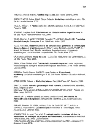 251

RIBEIRO, Antonio de Lima. Gestão de pessoas. São Paulo: Saraiva, 2008.
RIDOLFO NETO, Arthur; DIAS, Sérgio Roberto. Marketing – estratégia e valor. São
Paulo: Livraria Saraiva, 2006.
RIES, A.; TROUT, J. Posicionamento: a batalha pela sua mente. 8. ed. São Paulo:
Pioneira, 2001.
ROBBINS, Stephen Paul. Fundamentos do comportamento organizacional. 8.
ed. São Paulo: Pearson Prentice Hall, 2009.
ROSS, Stephen A; WESTERFIELD, Randolph W; JORDAN, Bradford D. Princípios
de administração financeira. 2. ed. São Paulo: Atlas, 2002.
RUAS, Roberto L. Desenvolvimento de competências gerenciais e contribuição
da aprendizagem organizacional. IN: Fleury, Maria Tereza Leme; OLIVEIRA Jr.,
Moacir de Miranda (org). Gestão estratégica do conhecimento – integrando
aprendizagem, conhecimento e competências. São Paulo: Atlas, 2001.
SÁ, Carlos Alexandre. Fluxo de caixa – A visão da Tesouraria e da Controladoria. 3.
ed. São Paulo: Atlas, 2009.
SALIM, César Simões et al. Construindo planos de negócios: todos os passos
necessários para planejar e desenvolver negócios de sucesso. 3. ed. Rio de Janeiro:
Elsevier, 2005.
SAMARA, Beatriz Santos; BARROS, José Carlos de. Pesquisa de
marketing: conceitos e metodologia. 4. ed. São Paulo: Pearson Education do Brasil,
2007.
SANDHUSEN, Richard L. Marketing básico. 2.ed. São Paulo, SP: Saraiva, 2003.
SANTOS, Milton. Por uma globalização mais humana. A Folha Online, setembro,
2009 . Disponível em:<
http://www1.folha.uol.com.br/folha/publifolha/ult10037u351805.shtml> Acesso em:
03 de março de 2013.
SANVICENTE, Antonio Zoratto; SANTOS, Celso da Costa. Orçamento na
Administração de Empresas: planejamento e controle. 2. ed. São Paulo: Atlas,
2000.
SARATT, Newton, SILVEIRA, Adriano Dutra da, DAIBERT NETO, Arlindo e
MORAES, Rogério Pires. Quarteirização: Redefinindo a Terceirização. Porto
Alegre: Badejo Editorial, 2000.
SCHROEDER, Jocimari Tres et al. O custo de capital como taxa mínima de
atratividade na avaliação de projetos de investimento. Revista Gestão Industrial,
Ponta Grossa, mai. 2005. Disponível em:
<http://revistas.utfpr.edu.br/pg/index.php/revistagi/article/view/163>. Acesso em 01
de dezembro de 2012.

 