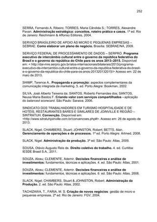 252

SERRA, Fernando A. Ribeiro; TORRES, Maria Cândida S.; TORRES, Alexandre
Pavan. Administração estratégica: conceitos, roteiro prático e casos. 1ª ed. Rio
de Janeiro: Reichmann & Affonso Editores, 2004.
SERVIÇO BRASILEIRO DE APOIO ÀS MICRO E PEQUENAS EMPRESAS –
SEBRAE. Como elaborar um plano de negócio. Brasília: SEBRAE/NA, 2009.
SERVIÇO FEDERAL DE PROCESSAMENTO DE DADOS – SERPRO. Programa
executivo de intercâmbio cultural entre o governo da república federativa do
Brasil e o governo da república do Chile para os anos 2013–2015. Disponível
em: < http://dai-mre.serpro.gov.br/atos-internacionais/bilaterais/2013/programaexecutivo-de-intercambio-cultural-entre-o-governo-da-republica-federativa-do-brasile-o-governo-da-republica-do-chile-para-os-anos-201320132015/> Acesso em: 22 de
maio de 2013.
SHIMP, Terence A.. Propaganda e promoção: aspectos complementares da
comunicação integrada de marketing. 5. ed. Porto Alegre: Bookman, 2002.
SILVA, José Alberto Teixeira da; SANTOS, Roberto Fernandes dos; SANTOS,
Neusa Maria Bastos F. Criando valor com serviços compartilhados - aplicação
do balanced scorecard. São Paulo: Saraiva, 2006.
SINDICATO DOS TRABALHADORES EM TURISMO HOSPITALIDADE E DE
HOTÉIS, RESTAURANTES BARES E SIMILARES DE JOINVILLE E REGIÃO –
SINTRATUH. Convenção. Disponível em:
<http://www.sitratuhjoinville.com.br/convencoes.php#>. Acesso em: 26 de agosto de
2013.
SLACK, Nigel; CHAMBERS, Stuart; JOHNSTON, Robert; BETTS, Alan.
Gerenciamento de operações e de processos. 1ª ed. Porto Alegre: Artmed, 2008.
SLACK, Nigel. Administração da produção. 3ª ed. São Paulo: Atlas, 2009.
SOUSA, Otávio Augusto Reis de. Direito coletivo do trabalho. 4. ed. Curitiba:
IESDE Brasil S.A., 2011.
SOUZA, Alceu; CLEMENTE, Ademir. Decisões financeiras e análise de
investimentos: fundamentos, técnicas e aplicações. 4. ed. São Paulo: Atlas, 2001.
SOUZA, Alceu; CLEMENTE, Ademir. Decisões financeiras e análise de
investimentos: fundamentos, técnicas e aplicações. 6. ed. São Paulo: Atlas, 2008.
SLACK, Nigel; CHAMBERS, Stuart & JOHNSTON, Robert. Administração da
Produção. 2. ed. São Paulo: Atlas, 2002.
TACHIZAWA, T., FARIA, M. S. Criação de novos negócios: gestão de micro e
pequenas empresas. 2ª ed. Rio de Janeiro: FGV, 2004.

 