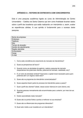 255

APÊNDICE A – ROTEIRO DE ENTREVISTA COM CONCORRENTES

Esta é uma pesquisa acadêmica ligada ao curso de Administração do Centro
Universitário – Católica de Santa Catarina que tem como finalidade levantar dados
sobre o perfil dos brasileiros que estão realizando um intercâmbio e, assim, avaliar
as experiências obtidas. A sua opinião é fundamental para o sucesso desta
pesquisa.

Nome da empresa:
Endereço:
Telefone:
Site:
Tempo de atuação:
Horário de atendimento:
Região atendida:
Entrevistado
Cargo
E-mail

1. Como está a tendência de crescimento do mercado de intercâmbios?
2. Quais as perspectivas de futuro?
3. Quando iniciou as atividades da agência, realizou pesquisa de mercado
(expectativas dos potenciais clientes, potencial de mercado, viabilidade, etc)?
4. É um ramo de atividade rentável? Qual seria o capital inicial necessário para quem
pretende abrir um negócio neste setor?
5. Quais são os programas de intercâmbio comercializados?
6. Quais aspectos fazem parte do processo de intercâmbio passo a passo?
7. Qual o perfil dos clientes? (idade, classe social, fluência em outro idioma, etc)
8. Quantas pessoas mensalmente são encaminhadas para o exterior, por meio da sua
agência?
9. Existe sazonalidade neste mercado?
10. Quais são os pontos fortes e pontos a melhorar na sua empresa?
11. Quais são os diferenciais dos programas oferecidos?
12. Qual valor médio a ser investido em um intercâmbio?

 