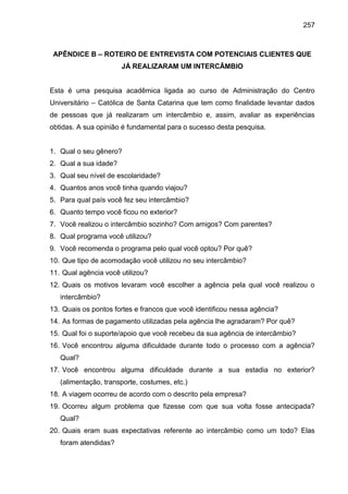 257

APÊNDICE B – ROTEIRO DE ENTREVISTA COM POTENCIAIS CLIENTES QUE
JÁ REALIZARAM UM INTERCÂMBIO

Esta é uma pesquisa acadêmica ligada ao curso de Administração do Centro
Universitário – Católica de Santa Catarina que tem como finalidade levantar dados
de pessoas que já realizaram um intercâmbio e, assim, avaliar as experiências
obtidas. A sua opinião é fundamental para o sucesso desta pesquisa.

1. Qual o seu gênero?
2. Qual a sua idade?
3. Qual seu nível de escolaridade?
4. Quantos anos você tinha quando viajou?
5. Para qual país você fez seu intercâmbio?
6. Quanto tempo você ficou no exterior?
7. Você realizou o intercâmbio sozinho? Com amigos? Com parentes?
8. Qual programa você utilizou?
9. Você recomenda o programa pelo qual você optou? Por quê?
10. Que tipo de acomodação você utilizou no seu intercâmbio?
11. Qual agência você utilizou?
12. Quais os motivos levaram você escolher a agência pela qual você realizou o
intercâmbio?
13. Quais os pontos fortes e francos que você identificou nessa agência?
14. As formas de pagamento utilizadas pela agência lhe agradaram? Por quê?
15. Qual foi o suporte/apoio que você recebeu da sua agência de intercâmbio?
16. Você encontrou alguma dificuldade durante todo o processo com a agência?
Qual?
17. Você encontrou alguma dificuldade durante a sua estadia no exterior?
(alimentação, transporte, costumes, etc.)
18. A viagem ocorreu de acordo com o descrito pela empresa?
19. Ocorreu algum problema que fizesse com que sua volta fosse antecipada?
Qual?
20. Quais eram suas expectativas referente ao intercâmbio como um todo? Elas
foram atendidas?

 