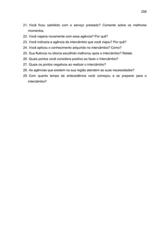 258

21. Você ficou satisfeito com o serviço prestado? Comente sobre os melhores
momentos.
22. Você viajaria novamente com essa agência? Por quê?
23. Você indicaria a agência de intercâmbio que você viajou? Por quê?
24. Você aplicou o conhecimento adquirido no intercâmbio? Como?
25. Sua fluência no idioma escolhido melhorou após o intercâmbio? Relate.
26. Quais pontos você considera positivo ao fazer o Intercâmbio?
27. Quais os pontos negativos ao realizar o intercâmbio?
28. As agências que existem na sua região atendem as suas necessidades?
29. Com quanto tempo de antecedência você começou a se preparar para o
intercâmbio?

 