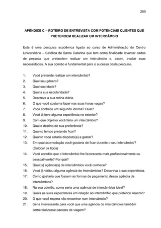 259

APÊNDICE C – ROTEIRO DE ENTREVISTA COM POTENCIAIS CLIENTES QUE
PRETENDEM REALIZAR UM INTERCÂMBIO

Esta é uma pesquisa acadêmica ligada ao curso de Administração do Centro
Universitário – Católica de Santa Catarina que tem como finalidade levantar dados
de pessoas que pretendem realizar um intercâmbio e, assim, avaliar suas
necessidades. A sua opinião é fundamental para o sucesso desta pesquisa.

1.

Você pretende realizar um intercâmbio?

2.

Qual seu gênero?

3.

Qual sua idade?

4.

Qual a sua escolaridade?

5.

Descreva a sua rotina diária.

6.

O que você costuma fazer nas suas horas vagas?

7.

Você conhece um segundo idioma? Qual?

8.

Você já teve alguma experiência no exterior?

9.

Com que objetivo você faria um intercâmbio?

10.

Qual o destino de sua preferência?

11.

Quanto tempo pretende ficar?

12.

Quanto você estaria disposto(a) a gastar?

13.

Em qual acomodação você gostaria de ficar durante o seu intercâmbio?
(Colocar os tipos)

14.

Você acredita que o Intercâmbio lhe favoreceria mais profissionalmente ou
pessoalmente? Por quê?

15.

Qual(is) agência(s) de intercâmbios você conhece?

16.

Você já visitou alguma agência de Intercâmbios? Descreva a sua experiência.

17.

Como gostaria que fossem as formas de pagamento dessa agência de
intercâmbios?

18.

Na sua opinião, como seria uma agência de intercâmbios ideal?

19.

Quais as suas expectativas em relação ao intercâmbio que pretende realizar?

20.

O que você espera não encontrar num intercâmbio?

21.

Seria interessante para você que uma agência de intercâmbios também
comercializasse pacotes de viagem?

 
