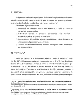 26

1.1 OBJETIVOS

Esta proposta tem como objetivo geral: Elaborar um projeto empresarial de uma
agência de intercâmbios na microrregião do Vale do Itapocu que seja especialista em
programas de intercâmbio para Londres, Nova Iorque e Vancouver.
E tem como objetivos específicos:
a) Determinar as melhores práticas mercadológicas a partir do perfil do
consumidor-alvo do negócio;
b) Estabelecer

recursos

e

processos

operacionais

para

viabilizar

a

comercialização de programas de intercâmbio;
c) Definir políticas de gestão de pessoas que estejam em consonância com as
diretrizes estratégicas do empreendimento;
d) Analisar a viabilidade econômica financeira do negócio para a implantação
do empreendimento.

1.2 JUSTIFICATIVA
De acordo com BELTA – Brazilian Educational & Language Travel Association
(2013) 1 167 mil brasileiros realizaram intercâmbios em 2010 e 215 mil brasileiros
durante 2011. Já em 2012 esse número foi estimado em 175 mil brasileiros, sendo que
a previsão era de 282 mil brasileiros, número é inferior a 2011, mas que segundo o
Jornal do Brasil (2013)2 foi capaz de movimentar cerca de US$ 2 bilhões em negócios e
que visando o interesse do público em aprimorar o currículo escolar e o crescimento da
classe social C no Brasil nos últimos dez anos, as famílias estão enviando os filhos para

1

BELTA. Choque cultural e violência são algumas preocupações, mas com preparação os riscos
diminuem. Disponível em:
<http://www.belta.org.br/noticias/42/pais+vencem+o+medo+para+enviar+filhos+para+o+exterior>. Acesso
em: 15 de abril de 2013.
2

JORNAL DO BRASIL. Feira de Intercâmbio estudantil no Rio traz opções de cursos para a Classe
C. Disponível em:
<http://www.jb.com.br/rio/noticias/2013/09/16/feira-de-intercambio-estudantil-no-rio-traz-opcoes-decursos-para-a-classe-c/>. Acesso em: 17 de setembro de 2013.

 
