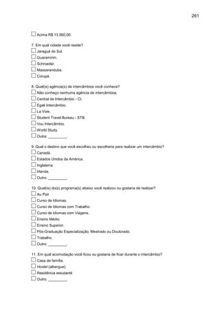 261

Acima R$ 13.560,00.
7. Em qual cidade você reside?
Jaraguá do Sul.
Guaramirim.
Schroeder.
Massaranduba.
Corupá.
8. Qual(is) agência(s) de intercâmbios você conhece?
Não conheço nenhuma agência de intercâmbios.
Central de Intercâmbio - CI.
Egali Intercâmbio.
La Voie.
Student Travel Bureau - STB.
Vou Intercâmbio.
World Study.
Outra: _________.
9. Qual o destino que você escolheu ou escolheria para realizar um intercâmbio?
Canadá.
Estados Unidos da América.
Inglaterra.
Irlanda.
Outro: _________.
10. Qual(is) do(s) programa(s) abaixo você realizou ou gostaria de realizar?
Au Pair
Curso de Idiomas.
Curso de Idiomas com Trabalho.
Curso de Idiomas com Viagens.
Ensino Médio.
Ensino Superior.
Pós-Graduação Especialização, Mestrado ou Doutorado.
Trabalho.
Outro: _________.
11. Em qual acomodação você ficou ou gostaria de ficar durante o intercâmbio?
Casa de família.
Hostel (albergue).
Residência estudantil.
Outro: _________.

 