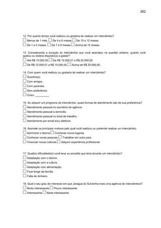 262

12. Por quanto tempo você realizou ou gostaria de realizar um intercâmbio?
Menos de 1 mês.
De 1 a 3 meses.

De 4 a 6 meses.
De 7 a 9 meses.

De 10 a 12 meses.
Acima de 12 meses.

13. Considerando a duração do intercâmbio que você assinalou na questão anterior, quanto você
gastou ou estaria disposto(a) a gastar?
Até R$ 10.000,00.

De R$ 15.000,01 a R$ 20.000,00.

De R$ 10.000,01 a R$ 15.000,00.

Acima de R$ 20.000,00..

14. Com quem você realizou ou gostaria de realizar um intercâmbio?
Sozinho(a).
Com amigos.
Com parentes.
Sem preferência.
Outro: _________.
15. Ao adquirir um programa de intercâmbio, quais formas de atendimento são de sua preferência?
Atendimento pessoal no escritório da agência.
Atendimento pessoal a domicílio.
Atendimento pessoal no local de trabalho.
Atendimento por email e/ou telefone.
16. Assinale os principais motivos pelo qual você realizou ou pretende realizar um intercâmbio.
Aprimorar o idioma.

Conhecer novos lugares.

Conhecer novas pessoas.
Vivenciar novas culturas.

Trabalhar em outro país.
Adquirir experiência profissional.

17. Qual(is) dificuldade(s) você teve ou acredita que teria durante um intercâmbio?
Adaptação com o idioma.
Adaptação com a cultura.
Adaptação com alimentação.
Ficar longe da família.
Falta de dinheiro.
18. Qual o seu grau de interesse em que Jaraguá do Sul tenha mais uma agência de intercâmbios?
Muito interessante.
Interessante.

Pouco interessante.

Nada interessante.

 