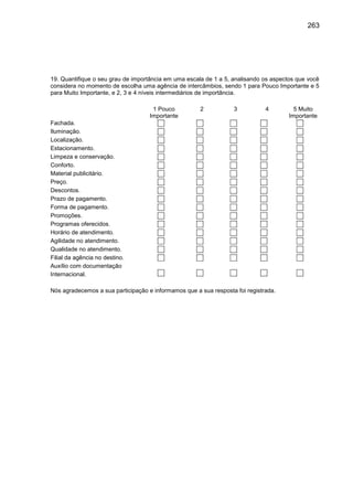 263

19. Quantifique o seu grau de importância em uma escala de 1 a 5, analisando os aspectos que você
considera no momento de escolha uma agência de intercâmbios, sendo 1 para Pouco Importante e 5
para Muito Importante, e 2, 3 e 4 níveis intermediários de importância.
1 Pouco
Importante

2

3

4

Fachada.
Iluminação.
Localização.
Estacionamento.
Limpeza e conservação.
Conforto.
Material publicitário.
Preço.
Descontos.
Prazo de pagamento.
Forma de pagamento.
Promoções.
Programas oferecidos.
Horário de atendimento.
Agilidade no atendimento.
Qualidade no atendimento.
Filial da agência no destino.
Auxílio com documentação
Internacional.
Nós agradecemos a sua participação e informamos que a sua resposta foi registrada.

5 Muito
Importante

 