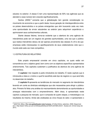27

estudos no exterior. A classe C tem uma representação de 50% nas agências que as
atendem e esse número tem crescido significativamente.
Santos (2009) 3 comenta que a globalização tem grande consideração no
movimento da economia e que a partir desta, houve geração de interdependência entre
os países desenvolvidos e os países emergentes que vêm buscando cada vez mais
uma oportunidade de enviar estudantes ao exterior para adquirirem experiência e
aprimorarem seus conhecimentos culturais.
Diante desses fatores, torna-se evidente que a abertura de uma agência de
intercâmbios pode ser um negócio de grandes oportunidades, uma vez que o público
que realiza intercâmbio deixou de ser apenas proveniente das classes A e B e de que
empresas estão interessadas no aperfeiçoamento de seus colaboradores visto que o
mundo está cada vez mais competitivo.

1.3 ESTRUTURA DO RELATÓRIO

Este projeto empresarial consiste em cinco capítulos, os quais estão em
consonância com o objetivo geral, bem como com os objetivos específicos apresentados
anteriormente. Tais capítulos sustentam a justificativa da abertura de uma agência de
intercâmbios.
O capítulo I diz respeito à parte introdutória do trabalho. É neste capítulo que é
introduzida a ideia e o motivo o qual foi escolhido este tipo de negócio e o que será feito
no desenrolar do trabalho.
O capítulo II apresenta as tendências do mercado no segmento de intercâmbios
levando em conta as diretrizes estratégicas que são necessárias para atingir o públicoalvo. Primeiro foi feita uma análise do macroambiente demonstrando as oportunidades e
ameaças relacionadas com o empreendimento. Além disso, é apresentada neste
capítulo a pesquisa de mercado, que é composta de quatro etapas, a metodologia e os
resultados da mesma. Ainda são analisadas as cinco forças do setor, é apresentado o
3

SANTOS, Milton. Por uma globalização mais humana. A Folha Online, setembro, 2009. Disponível
em:< http://www1.folha.uol.com.br/folha/publifolha/ult10037u351805.shtml> Acesso em: 03 de março de
2013.

 